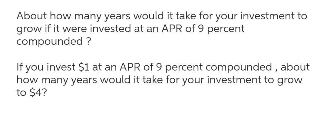 About how many years would it take for your investment to
grow if it were invested at an APR of 9 percent
compounded ?
If you invest $1 at an APR of 9 percent compounded , about
how many years would it take for your investment to grow
to $4?
