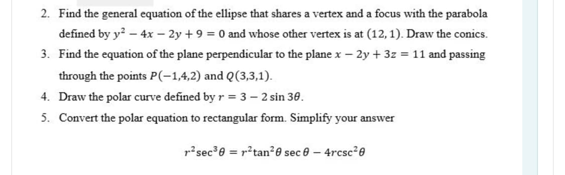 2. Find the general equation of the ellipse that shares a vertex and a focus with the parabola
defined by y2 – 4x - 2y + 9 = 0 and whose other vertex is at (12, 1). Draw the conics.
3. Find the equation of the plane perpendicular to the plane x – 2y + 3z = 11 and passing
through the points P(-1,4,2) and Q(3,3,1).
4. Draw the polar curve defined by r = 3 – 2 sin 30.
5. Convert the polar equation to rectangular form. Simplify your answer
p?sec3e = r?tan20 sec e- 4rcsc20
