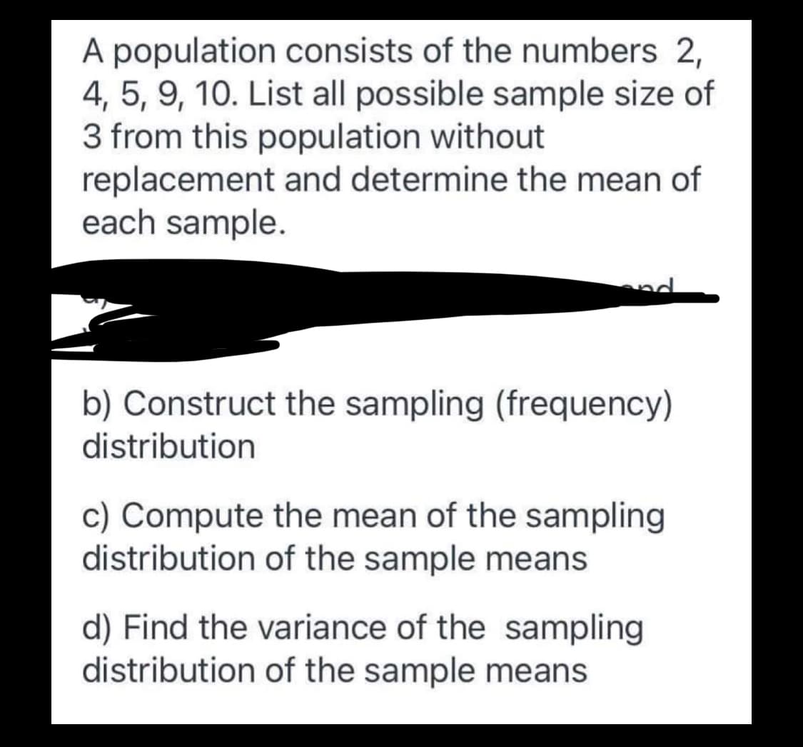 A population consists of the numbers 2,
4, 5, 9, 10. List all possible sample size of
3 from this population without
replacement and determine the mean of
each sample.
b) Construct the sampling (frequency)
distribution
c) Compute the mean of the sampling
distribution of the sample means
d) Find the variance of the sampling
distribution of the sample means
