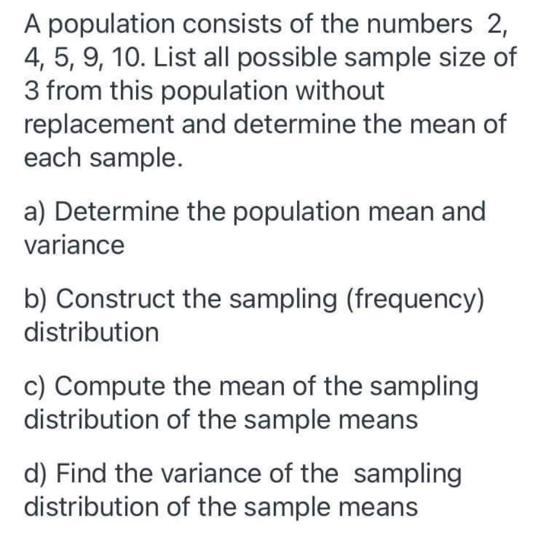 A population consists of the numbers 2,
4, 5, 9, 10. List all possible sample size of
3 from this population without
replacement and determine the mean of
each sample.
a) Determine the population mean and
variance
b) Construct the sampling (frequency)
distribution
c) Compute the mean of the sampling
distribution of the sample means
d) Find the variance of the sampling
distribution of the sample means
