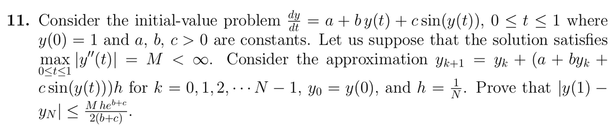 = a + by(t) + c sin(y(t)), 0 <t <1 where
11. Consider the initial-value problem
y(0) = 1 and a, b, c > 0 are constants. Let us suppose that the solution satisfies
max |y"(t)| :
M < 0. Consider the approximation Yk+1
Yk + (a + byk +
0<t<1
c sin(y(t)))h for k = 0,1, 2, .. N – 1, yo = y(0), and h = . Prove that y(1) –
YN|<
-
M heb+c
2(b+c) *
