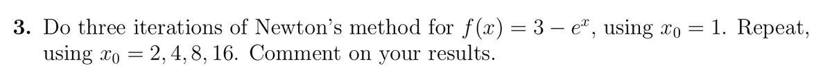 3. Do three iterations of Newton's method for f(x) = 3 – e", using xo = 1. Repeat,
using xo = 2,4,8, 16. Comment on your results.
