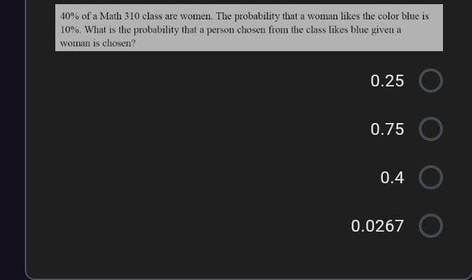 40% of a Math 310 class are women. The probability that a woman likes the color blue is
10%. What is the probability that a person chosen from the class likes blue given a
woman is chosen?
0.25
0.75
0.4 O
0.0267
