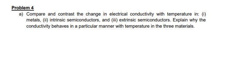 Problem 4
a) Compare and contrast the change in electrical conductivity with temperature in: (i)
metals, (ii) intrinsic semiconductors, and (ii) extrinsic semiconductors. Explain why the
conductivity behaves in a particular manner with temperature in the three materials.
