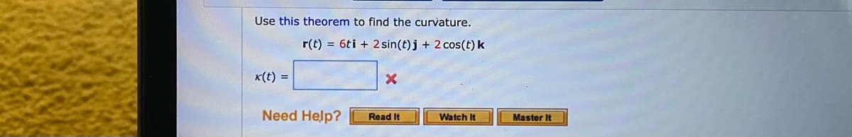 Use this theorem to find the curvature.
r(t) = 6ti + 2 sin(t)j + 2 cos(t) k
K(t) =
Need Help?
Master It
Read It
Watch It

