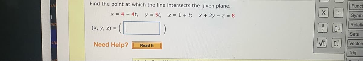 Funct
Find the point at which the line intersects the given plane.
Symb-
x = 4 – 4t, y = 5t,
z = 1 + t;
x + 2y - z = 8
Relatic
(x, y, z) =
Sets
o!
Vectors
Need Help?
Read It
Trig
