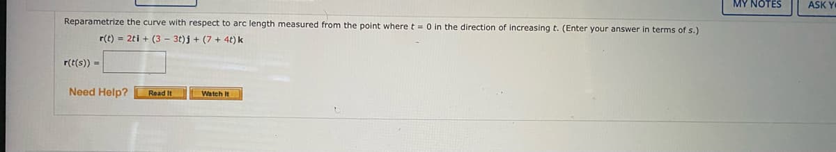 MY NOTES
ASK Y
Reparametrize the curve with respect to arc length measured from the point where t = 0 in the direction of increasing t. (Enter your answer in terms of s.)
r(t) = 2ti + (3 – 3t)j + (7 + 4t) k
r(t(s)) =
Need Help?
Read It
Watch It
