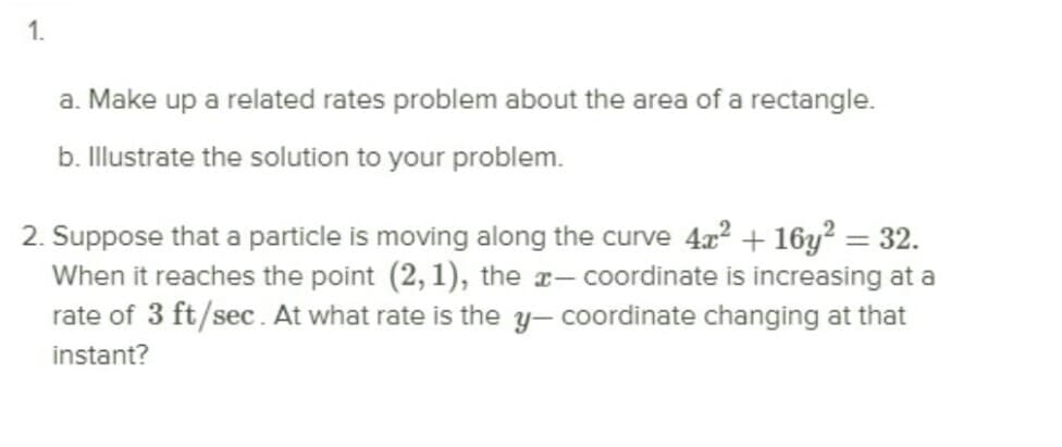 1.
a. Make up a related rates problem about the area of a rectangle.
b. Illustrate the solution to your problem.
2. Suppose that a particle is moving along the curve 42 + 16y? = 32.
When it reaches the point (2, 1), the r– coordinate is increasing at a
rate of 3 ft/sec. At what rate is the y- coordinate changing at that
instant?
