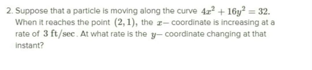 2. Suppose that a particle is moving along the curve 4x? + 16y? = 32.
When it reaches the point (2, 1), the x- coordinate is increasing at a
rate of 3 ft/sec. At what rate is the y- coordinate changing at that
instant?
