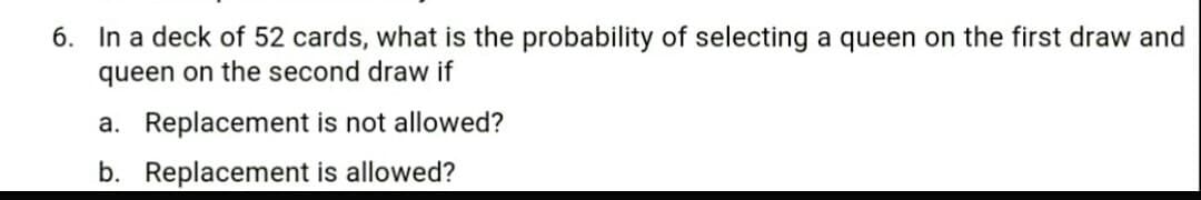 6. In a deck of 52 cards, what is the probability of selecting a queen on the first draw and
queen on the second draw if
a. Replacement is not allowed?
b. Replacement is allowed?
