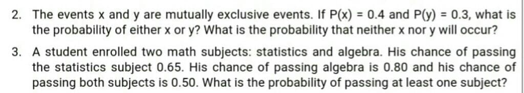 2. The events x and y are mutually exclusive events. If P(x) = 0.4 and P(y) = 0.3, what is
the probability of either x or y? What is the probability that neither x nor y will occur?
3. A student enrolled two math subjects: statistics and algebra. His chance of passing
the statistics subject 0.65. His chance of passing algebra is 0.80 and his chance of
passing both subjects is 0.50. What is the probability of passing at least one subject?
