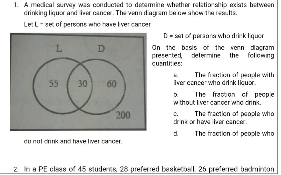 1. A medical survey was conducted to determine whether relationship exists between
drinking liquor and liver cancer. The venn diagram below show the results.
Let L = set of persons who have liver cancer
%3D
D = set of persons who drink liquor
On the basis of the venn diagram
presented, determine the following
quantities:
L
D
а.
The fraction of people with
55
30
60
liver cancer who drink liquor.
b.
The fraction of people
without liver cancer who drink.
200
The fraction of people who
с.
drink or have liver cancer.
d.
The fraction of people who
do not drink and have liver cancer.
2. In a PE class of 45 students, 28 preferred basketball, 26 preferred badminton
