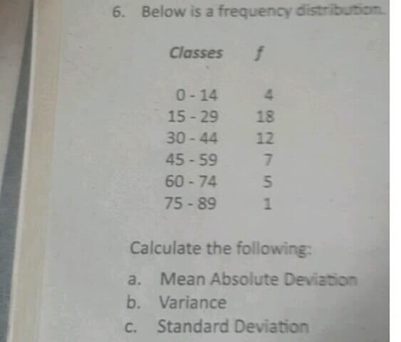 6. Below is a frequency distribution.
Classes
0-14 4
15 - 29
18
30-44
12
45-59
60 - 74
75- 89
Calculate the following:
a. Mean Absolute Deviation
b. Variance
C.
Standard Deviation
51
