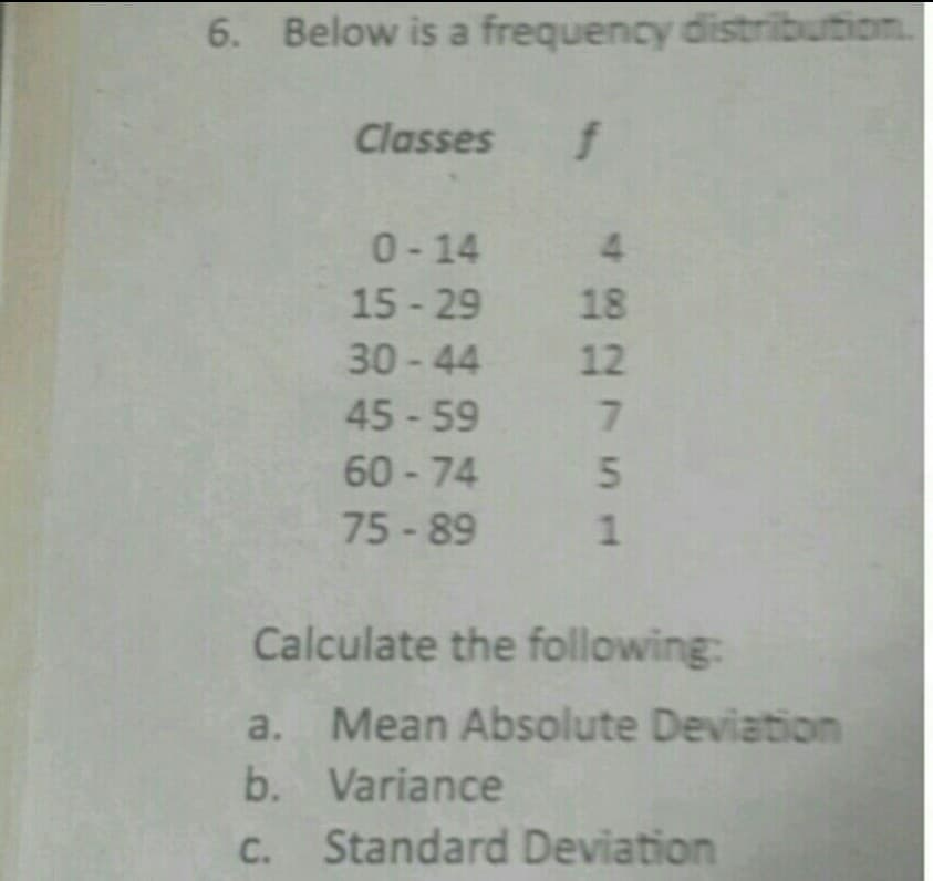 6. Below is a frequency distribution
Classes
0- 14
4.
15 - 29 18
30-44 12
45 - 59
60-74
75-89
Calculate the following:
a.
Mean Absolute Deviation
b. Variance
Standard Deviation
756
