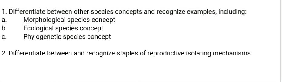 1. Differentiate between other species concepts and recognize examples, including:
Morphological species concept
Ecological species concept
Phylogenetic species concept
а.
b.
С.
2. Differentiate between and recognize staples of reproductive isolating mechanisms.

