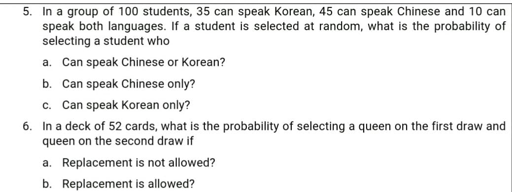 5. In a group of 100 students, 35 can speak Korean, 45 can speak Chinese and 10 can
speak both languages. If a student is selected at random, what is the probability of
selecting a student who
a. Can speak Chinese or Korean?
b. Can speak Chinese only?
c. Can speak Korean only?
6. In a deck of 52 cards, what is the probability of selecting a queen on the first draw and
queen on the second draw if
a. Replacement is not allowed?
b. Replacement is allowed?

