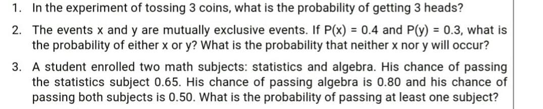 1. In the experiment of tossing 3 coins, what is the probability of getting 3 heads?
2. The events x and y are mutually exclusive events. If P(x) = 0.4 and P(y) = 0.3, what is
the probability of either x or y? What is the probability that neither x nor y will occur?
%3D
%3D
3. A student enrolled two math subjects: statistics and algebra. His chance of passing
the statistics subject 0.65. His chance of passing algebra is 0.80 and his chance of
passing both subjects is 0.50. What is the probability of passing at least one subject?
