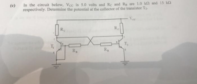 (c) In the circuit below, Vcc is 5.0 volts and Re and Ra are 1.0 k2 and 15 k
respectively. Determine the potential at the collector of the transistor T₂.
Re
Re
T₁
R₁
R₁