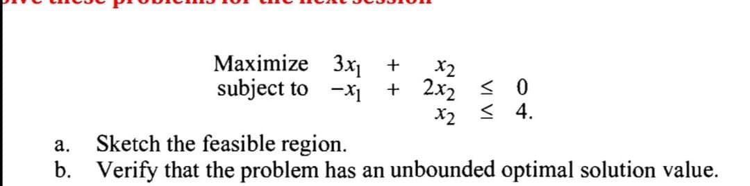 Maximize 3x1 +
x2
subject to -₁ + 2x₂ ≤ 0
x2 ≤ 4.
a.
Sketch the feasible region.
b. Verify that the problem has an unbounded optimal solution value.