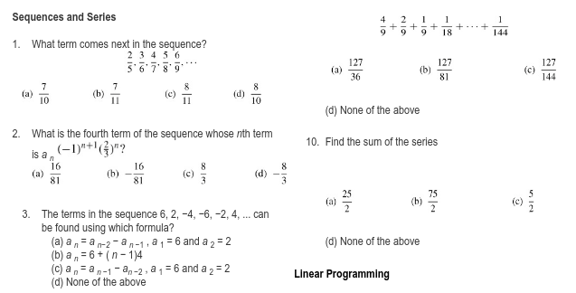 Sequences and Series
4
2.
1
1
9
18
144
1. What term comes next in the sequence?
2 3 456
5'6789
127
(a)
36
127
(b)
81
127
144
7
(b)
(a)
10
(d) None of the above
2.
What is the fourth term of the sequence whose nth term
10. Find the sum of the serles
Is a , (-1)*+'(G"?
16
(a)
81
16
(d)
81
3
75
(b)
(c)
3. The terms in the sequence 6, 2, -4, -6, -2, 4, . can
be found using which formula?
(a) a, = a n-2 - an-1, a 1 = 6 and a 2 = 2
(b) a , = 6 + (n- 1)4
(c) a ,= an-1- a,-2 , a 1 = 6 and a 2 = 2
(d) None of the above
(d) None of the above
Linear Programming
+
