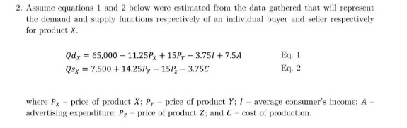 2. Assume equations 1 and 2 below were estimated from the data gathered that will represent
the demand and supply functions respectively of an individual buyer and seller respectively
for product X.
Eq. 1
Eq. 2
Qdx = 65,000 – 11.25Px + 15P, – 3.751 + 7.5A
Qsx = 7,500 + 14.25Px – 15P, – 3.75C
where Px - price of product X; Py - price of product Y; I
advertising expenditure; Pz- price of product Z; and C- cost of production.
average consumer's income; A
