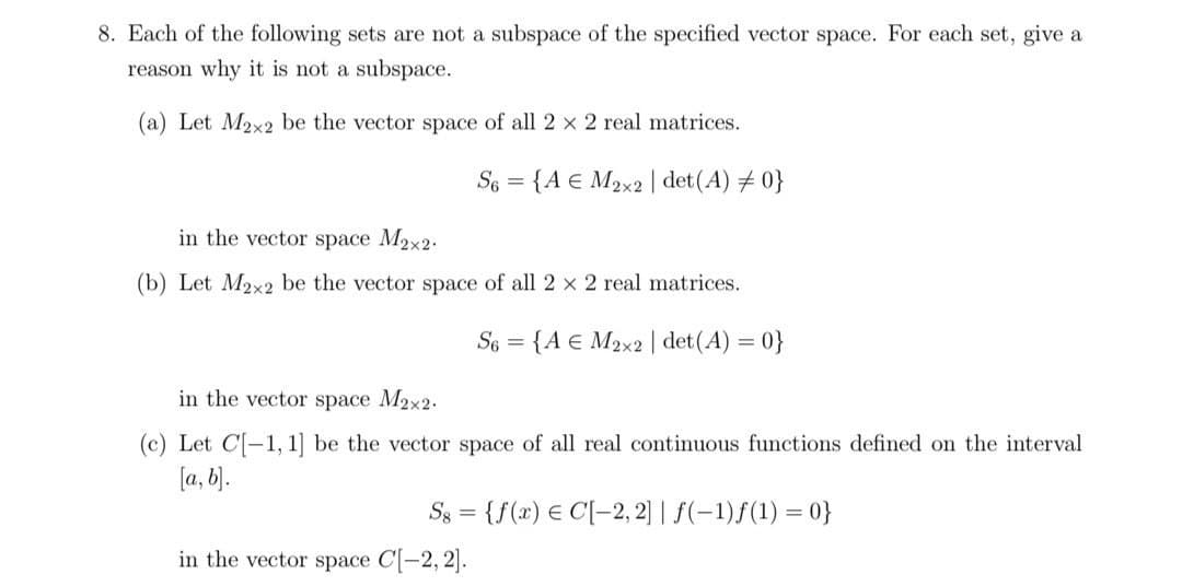 8. Each of the following sets are not a subspace of the specified vector space. For each set, give a
reason why it is not a subspace.
(a) Let M2x2 be the vector space of all 2 x 2 real matrices.
S6 =
{A € M2x2 | det(A) # 0}
in the vector space M2x2.
(b) Let M2x2 be the vector space of all 2 x 2 real matrices.
S6 = {A € M2x2 | det(A) = 0}
in the vector space M2x2.
(c) Let C[-1, 1] be the vector space of all real continuous functions defined on the interval
[a, b).
S3 = {f(x) € C[-2, 2] | f(-1)ƒ(1) = 0}
in the vector space C[-2, 2].
