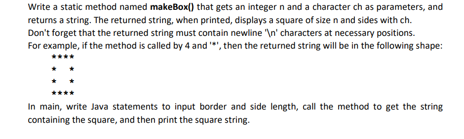 Write a static method named makeBox() that gets an integer n and a character ch as parameters, and
returns a string. The returned string, when printed, displays a square of size n and sides with ch.
Don't forget that the returned string must contain newline "\n' characters at necessary positions.
For example, if the method is called by 4 and *', then the returned string will be in the following shape:
****
In main, write Java statements to input border and side length, call the method to get the string
containing the square, and then print the square string.
