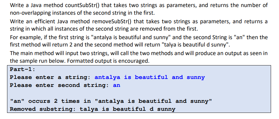 Write a Java method countSubStr() that takes two strings as parameters, and returns the number of
non-overlapping instances of the second string in the first.
Write an efficient Java method removeSubStr() that takes two strings as parameters, and returns a
string in which all instances of the second string are removed from the first.
For example, if the first string is "antalya is beautiful and sunny" and the second String is "an" then the
first method will return 2 and the second method will return "talya is beautiful d sunny".
The main method will input two strings, will call the two methods and will produce an output as seen in
the sample run below. Formatted output is encouraged.
Part-1:
Please enter a string: antalya is beautiful and sunny
Please enter second string: an
"an" occurs 2 times in "antalya is beautiful and sunny"
Removed substring: talya is beautiful d sunny
