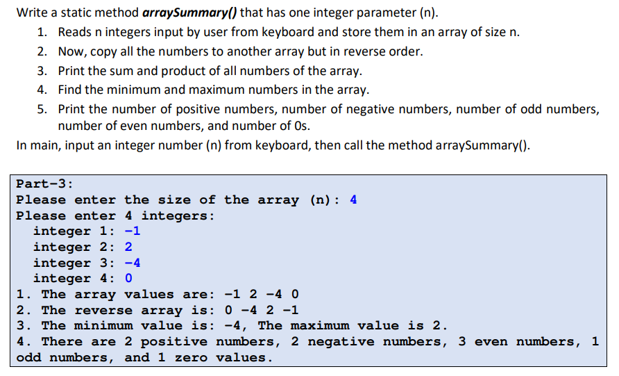 Write a static method arraySummary() that has one integer parameter (n).
1. Reads n integers input by user from keyboard and store them in an array of size n.
2. Now, copy all the numbers to another array but in reverse order.
3. Print the sum and product of all numbers of the array.
4. Find the minimum and maximum numbers in the array.
5. Print the number of positive numbers, number of negative numbers, number of odd numbers,
number of even numbers, and number of Os.
In main, input an integer number (n) from keyboard, then call the method arraySummary().
Part-3:
Please enter the size of the array (n): 4
Please enter 4 integers:
integer 1: -1
integer 2: 2
integer 3: -4
integer 4: 0
1. The array values are: -1 2 -4 0
2. The reverse array is: 0 -4 2 -1
3. The minimum value is: -4, The maximum value is 2.
4. There are 2 positive numbers, 2 negative numbers, 3 even numbers, 1
odd numbers, and 1 zero values.
