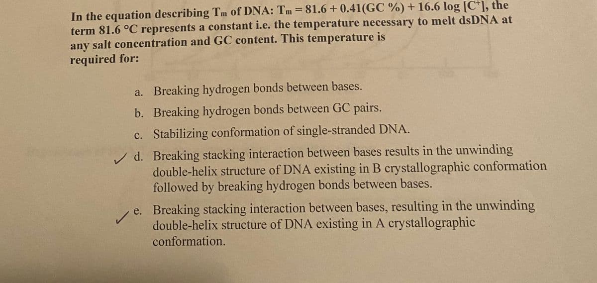 In the equation describing Tm of DNA: Tm = 81.6 +0.41(GC %) + 16.6 log [C], the
term 81.6 °C represents a constant i.e. the temperature necessary to melt dsDNA at
any salt concentration and GC content. This temperature is
required for:
a. Breaking hydrogen bonds between bases.
b. Breaking hydrogen bonds between GC pairs.
c. Stabilizing conformation of single-stranded DNA.
d. Breaking stacking interaction between bases results in the unwinding
double-helix structure of DNA existing in B crystallographic conformation
followed by breaking hydrogen bonds between bases.
e. Breaking stacking interaction between bases, resulting in the unwinding
double-helix structure of DNA existing in A crystallographic
conformation.