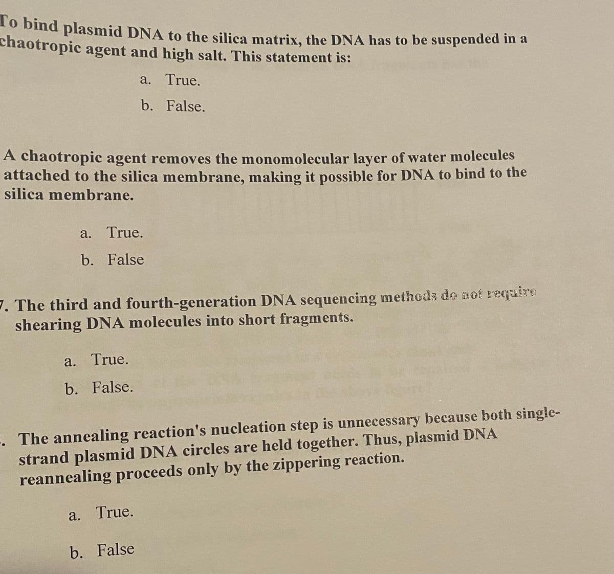 To bind plasmid DNA to the silica matrix, the DNA has to be suspended in a
chaotropic agent and high salt. This statement is:
a. True.
b. False.
A chaotropic agent removes the monomolecular layer of water molecules
attached to the silica membrane, making it possible for DNA to bind to the
silica membrane.
a. True.
b. False
7. The third and fourth-generation DNA sequencing methods do not require
shearing DNA molecules into short fragments.
a. True.
b.
False.
5. The annealing reaction's nucleation step is unnecessary because both single-
strand plasmid DNA circles are held together. Thus, plasmid DNA
reannealing proceeds only by the zippering reaction.
a. True.
b. False