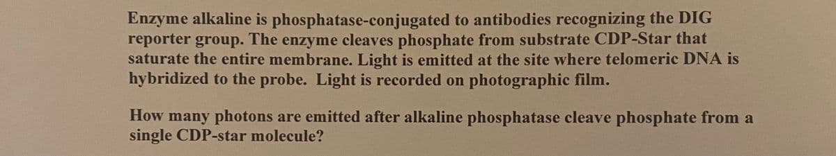 Enzyme alkaline is phosphatase-conjugated to antibodies recognizing the DIG
reporter group. The enzyme cleaves phosphate from substrate CDP-Star that
saturate the entire membrane. Light is emitted at the site where telomeric DNA is
hybridized to the probe. Light is recorded on photographic film.
How many photons are emitted after alkaline phosphatase cleave phosphate from a
single CDP-star molecule?