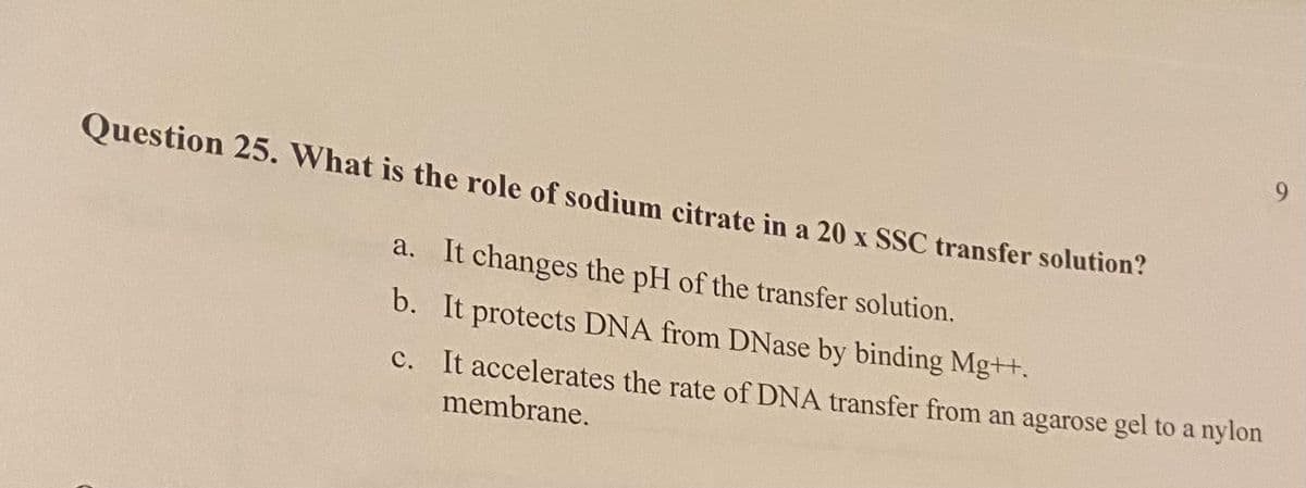 Question 25. What is the role of sodium citrate in a 20 x SSC transfer solution?
a. It changes the pH of the transfer solution.
b.
It protects DNA from DNase by binding Mg++.
c.
It accelerates the rate of DNA transfer from an agarose gel to a nylon
membrane.
9