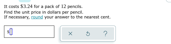 It costs $3.24 for a pack of 12 pencils.
Find the unit price in dollars per pencil.
If necessary, round your answer to the nearest cent.
$0
X
3
?