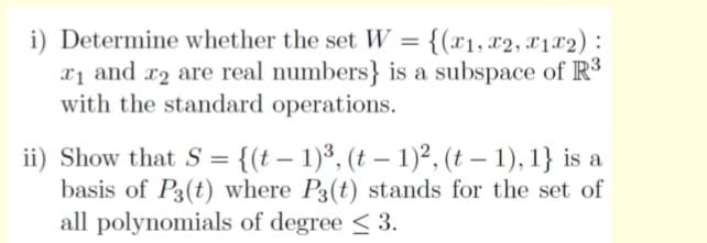 i) Determine whether the set W = {(x1, x2, x1x2) :
xị and r2 are real numbers} is a subspace of R³
with the standard operations.
ii) Show that S = {(t – 1)³, (t – 1)², (t – 1), 1} is a
basis of P3(t) where P3(t) stands for the set of
all polynomials of degree < 3.

