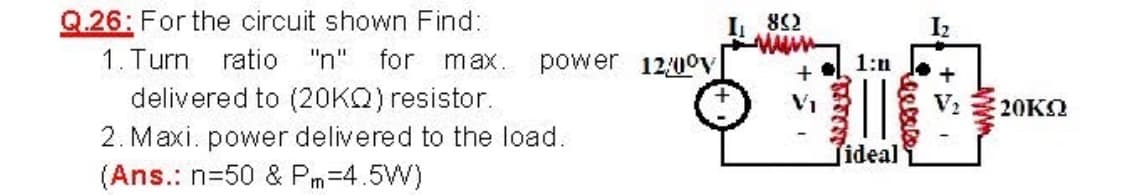 Q.26: For the circuit shown Find:
1. Turn ratio "n" for max. power
delivered to (20KQ) resistor.
2. Maxi. power delivered to the load.
(Ans.: n=50 & Pm=4.5W)
