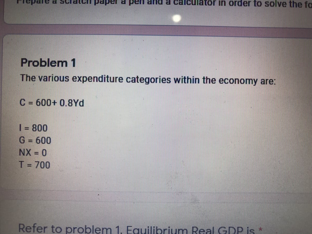 paper a pen and a calculator in order to solve the fo
Problem 1
The various expenditure categories within the economy are:
C = 600+ 0.8Yd
| - 800
G = 600
NX = 0
T = 700
Refer to problem 1. Equilibrium Real GDP is *

