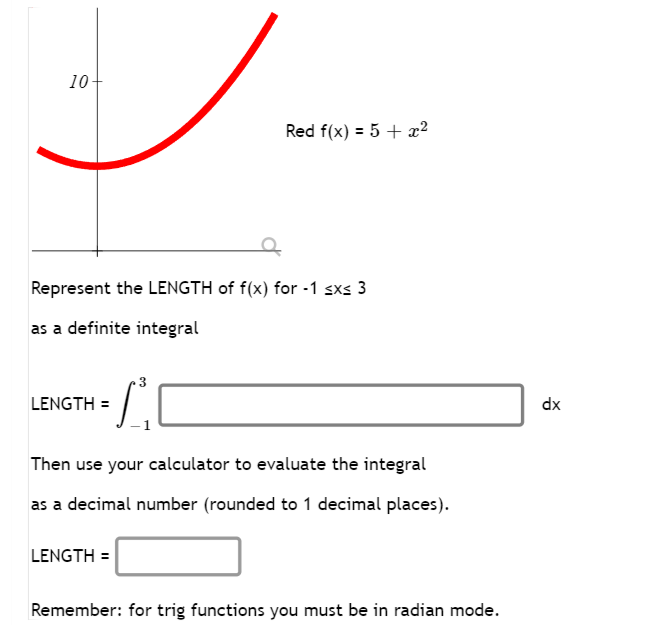 10+
Represent the LENGTH of f(x) for -1 ≤x≤ 3
as a definite integral
•L
LENGTH=
Red f(x) = 5 + x²
Then use your calculator to evaluate the integral
as a decimal number (rounded to 1 decimal places).
LENGTH=
Remember: for trig functions you must be in radian mode.
dx