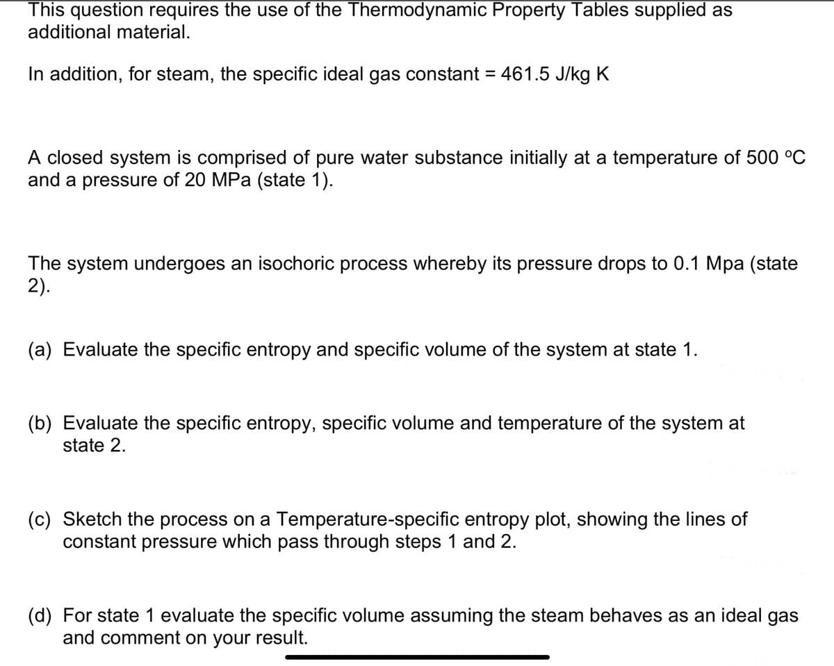 This question requires the use of the Thermodynamic Property Tables supplied as
additional material.
In addition, for steam, the specific ideal gas constant = 461.5 J/kg K
A closed system is comprised of pure water substance initially at a temperature of 500 °C
and a pressure of 20 MPa (state 1).
The system undergoes an isochoric process whereby its pressure drops to 0.1 Mpa (state
2).
(a) Evaluate the specific entropy and specific volume of the system at state 1.
(b) Evaluate the specific entropy, specific volume and temperature of the system at
state 2.
(c) Sketch the process on a Temperature-specific entropy plot, showing the lines of
constant pressure which pass through steps 1 and 2.
(d) For state 1 evaluate the specific volume assuming the steam behaves as an ideal gas
and comment on your result.