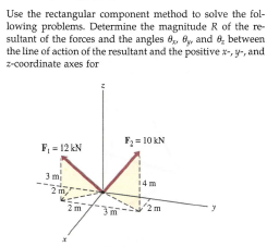 Use the rectangular component method to solve the fol-
lowing problems. Determine the magnitude R of the re-
sultant of the forces and the angles 8, By, and 8, between
the line of action of the resultant and the positive x-, y-, and
z-coordinate axes for
F2 = 10 KN
F, = 12 kN
3 m
14m
2 m,
2m
