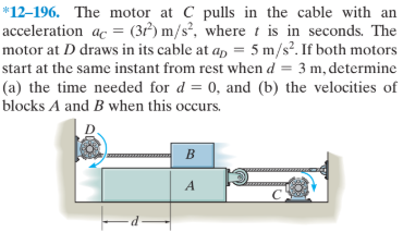 *12–196. The motor at C pulls in the cable with an
acceleration ac = (3r²) m/s², where t is in seconds. The
motor at D draws in its cable at a, = 5 m/s?. If both motors
start at the same instant from rest when d = 3 m, determine
(a) the time needed for d = 0, and (b) the velocities of
blocks A and B when this occurs.
