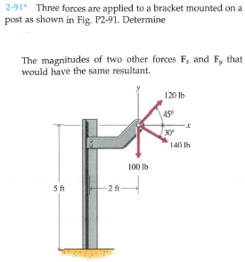 2-91 Three forces are applied to a bracket mounted on a
post as shown in Fig. P2-91. Determine
The magnitudes of two other forces F, and F, that
would have the same resultant.
120 lb
45
30
140 lh
100 lb
5 ft
-2 ft
