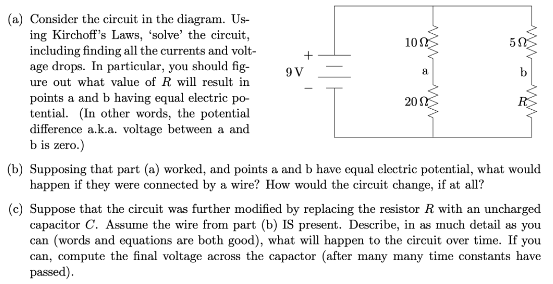 (a) Consider the circuit in the diagram. Us-
ing Kirchoff's Laws, 'solve' the circuit,
including finding all the currents and volt-
age drops. In particular, you should fig-
ure out what value of R will result in
10
+
9 V
b
a
points a and b having equal electric po-
tential. (In other words, the potential
difference a.k.a. voltage between a and
b is zero.)
20 N
(b) Supposing that part (a) worked, and points a and b have equal electric potential, what would
happen if they were connected by a wire? How would the circuit change, if at all?
(c) Suppose that the circuit was further modified by replacing the resistor R with an uncharged
capacitor C. Assume the wire from part (b) IS present. Describe, in as much detail as you
can (words and equations are both good), what will happen to the circuit over time. If
can, compute the final voltage across the capactor (after many many time constants have
passed).
you

