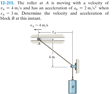 12–211. The roller at A is moving with a velocity of
VA = 4 m/s and has an acceleration of a = 2 m/s² when
XẠ = 3 m. Determine the velocity and acceleration of
block B at this instant.
vA = 4 m/s
XA
4 m
