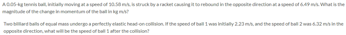 A 0.05-kg tennis ball, initially moving at a speed of 10.58 m/s, is struck by a racket causing it to rebound in the opposite direction at a speed of 6.49 m/s. What is the
magnitude of the change in momentum of the ball in kg m/s?
Two billiard balls of equal mass undergo a perfectly elastic head-on collision. If the speed of ball 1 was initially 2.23 m/s, and the speed of ball 2 was 6.32 m/s in the
opposite direction, what will be the speed of ball 1 after the collision?
