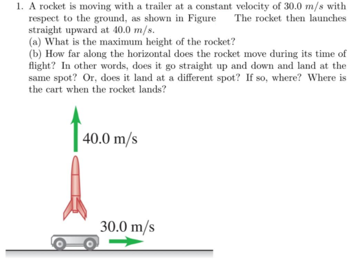 1. A rocket is moving with a trailer at a constant velocity of 30.0 m/s with
respect to the ground, as shown in Figure
straight upward at 40.0 m/s.
(a) What is the maximum height of the rocket?
(b) How far along the horizontal does the rocket move during its time of
flight? In other words, does it go straight up and down and land at the
same spot? Or, does it land at a different spot? If so, where? Where is
the cart when the rocket lands?
The rocket then launches
40.0 m/s
30.0 m/s
