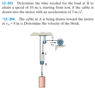 12-203. Determine the time needed for the load at B to
attain a speed of 10 m/s, starting from rest, if the cable is
drawn into the motor with an acceleration of 3 m/s?.
*12-204. The cable at A is being drawn toward the motor
at va = 8 m/s. Determine the velocity of the block.
B.
