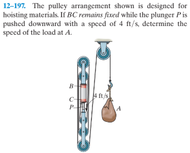 12-197. The pulley arrangement shown is designed for
hoisting materials. If BC remains fixed while the plunger Pis
pushed downward with a speed of 4 ft/s, determine the
speed of the load at A.
4 ft /s
C-
P.
