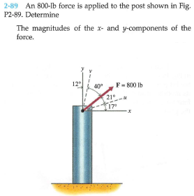 2-89 An 800-lb force is applied to the post shown in Fig.
P2-89. Determine
The magnitudes of the x- and y-components of the
force.
12°
40°
F- 800 Ib
21°
17
