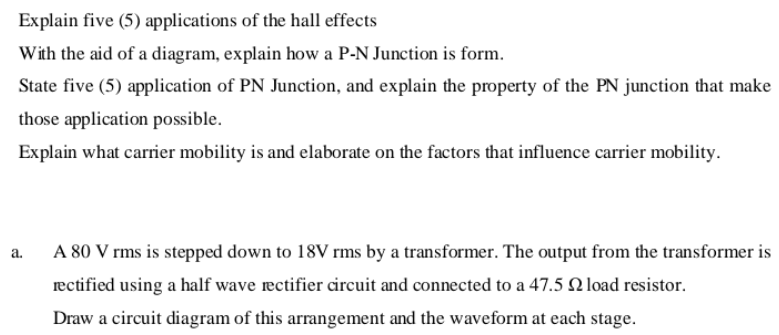 Explain five (5) applications of the hall effects
With the aid of a diagram, explain how a P-N Junction is form.
State five (5) application of PN Junction, and explain the property of the PN junction that make
those application possible.
Explain what carrier mobility is and elaborate on the factors that influence carrier mobility.
A 80 V rms is stepped down to 18V rms by a transformer. The output from the transformer is
a.
rectified using a half wave rectifier circuit and connected to a 47.5 Q load resistor.
Draw a circuit diagram of this arrangement and the waveform at each stage.
